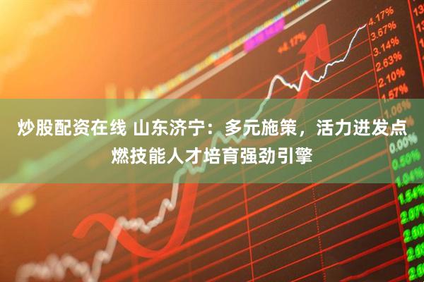 炒股配资在线 山东济宁：多元施策，活力迸发点燃技能人才培育强劲引擎