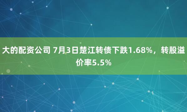 大的配资公司 7月3日楚江转债下跌1.68%，转股溢价率5.5%
