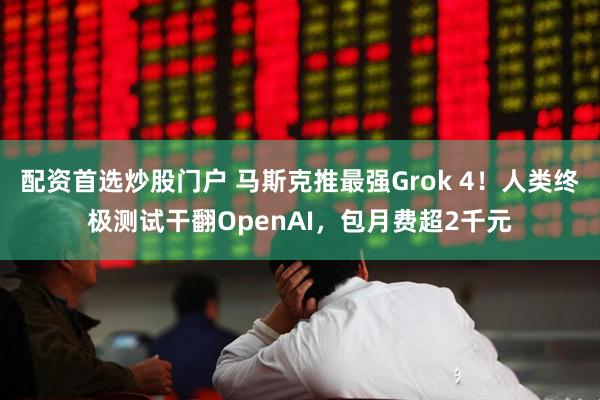配资首选炒股门户 马斯克推最强Grok 4！人类终极测试干翻OpenAI，包月费超2千元