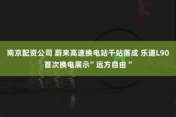 南京配资公司 蔚来高速换电站千站落成 乐道L90首次换电展示”远方自由“