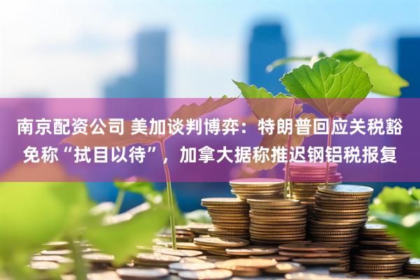 南京配资公司 美加谈判博弈：特朗普回应关税豁免称“拭目以待”，加拿大据称推迟钢铝税报复