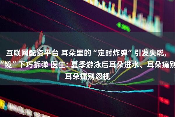 互联网配资平台 耳朵里的“定时炸弹”引发失聪, 医生“镜”下巧拆弹 医生: 夏季游泳后耳朵进水、耳朵痛别忽视
