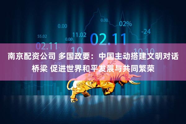 南京配资公司 多国政要：中国主动搭建文明对话桥梁 促进世界和平发展与共同繁荣