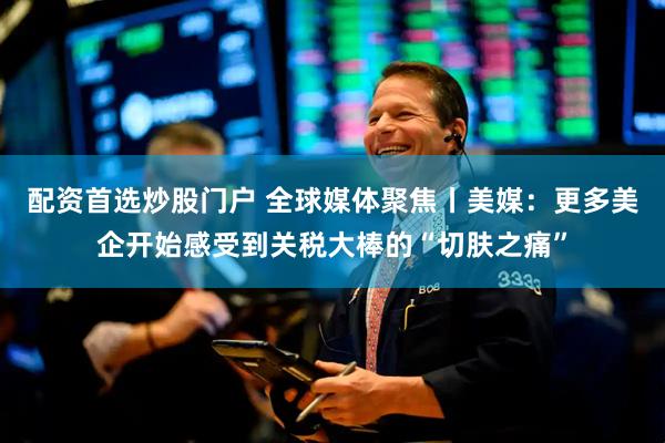 配资首选炒股门户 全球媒体聚焦丨美媒：更多美企开始感受到关税大棒的“切肤之痛”