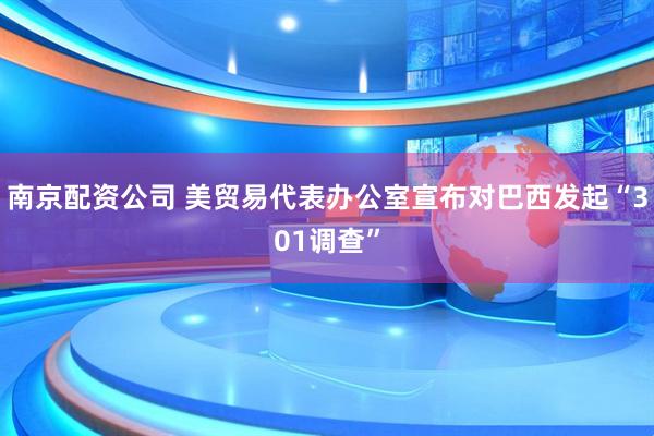 南京配资公司 美贸易代表办公室宣布对巴西发起“301调查”