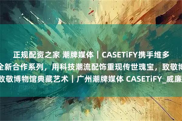 正规配资之家 潮牌媒体｜CASETiFY携手维多利亚与阿尔伯特博物馆推出全新合作系列，用科技潮流配饰重现传世瑰宝，致敬博物馆典藏艺术｜广州潮牌媒体 CASETiFY_威廉·莫里斯_伦敦展_时代