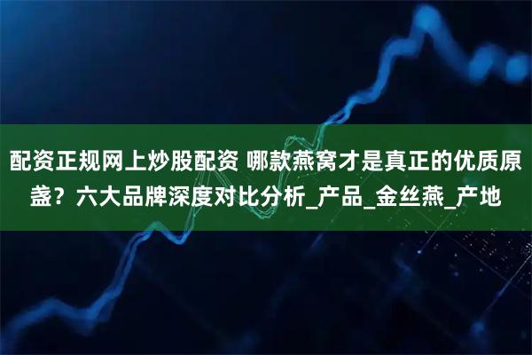 配资正规网上炒股配资 哪款燕窝才是真正的优质原盏？六大品牌深度对比分析_产品_金丝燕_产地