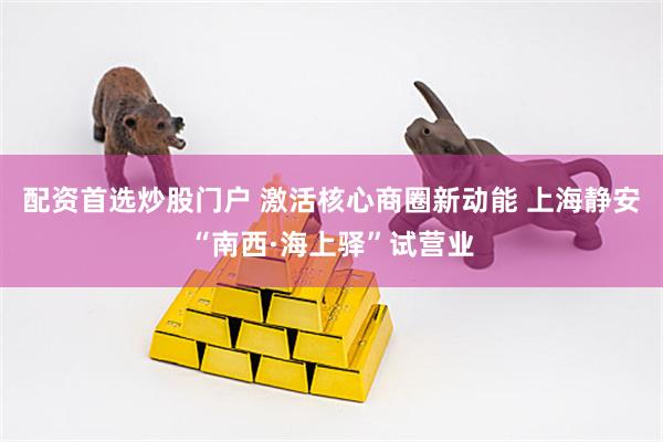 配资首选炒股门户 激活核心商圈新动能 上海静安“南西·海上驿”试营业