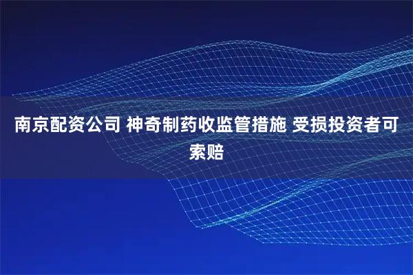 南京配资公司 神奇制药收监管措施 受损投资者可索赔
