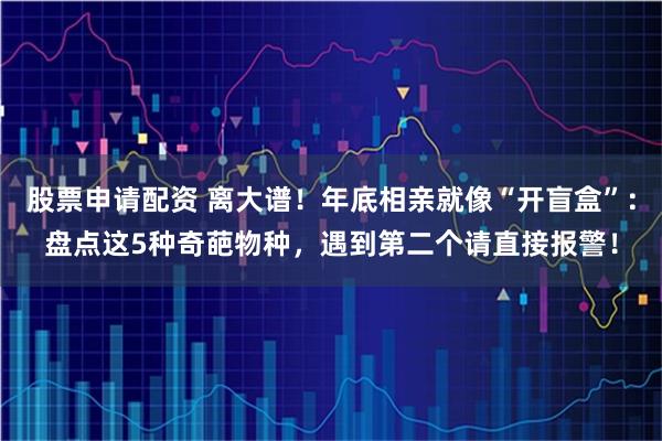 股票申请配资 离大谱！年底相亲就像“开盲盒”：盘点这5种奇葩物种，遇到第二个请直接报警！