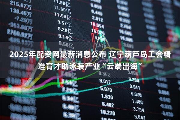 2025年配资网最新消息公布 辽宁葫芦岛工会精准育才助泳装产业“云端出海”