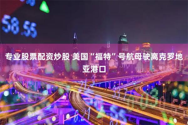 专业股票配资炒股 美国“福特”号航母驶离克罗地亚港口